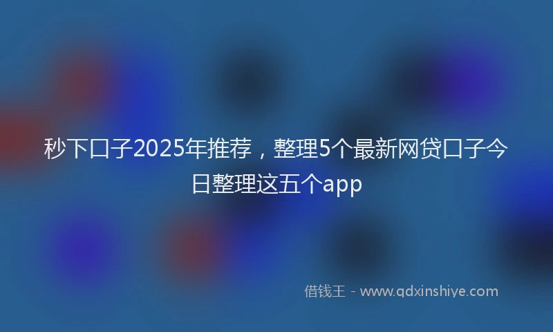 秒下口子2025年推荐，整理5个最新网贷口子今日整理这五个app