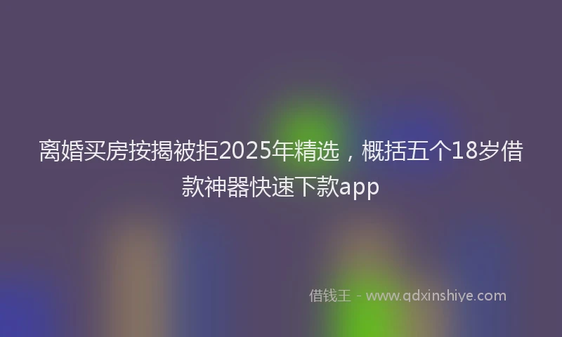 离婚买房按揭被拒2025年精选，概括五个18岁借款神器快速下款app
