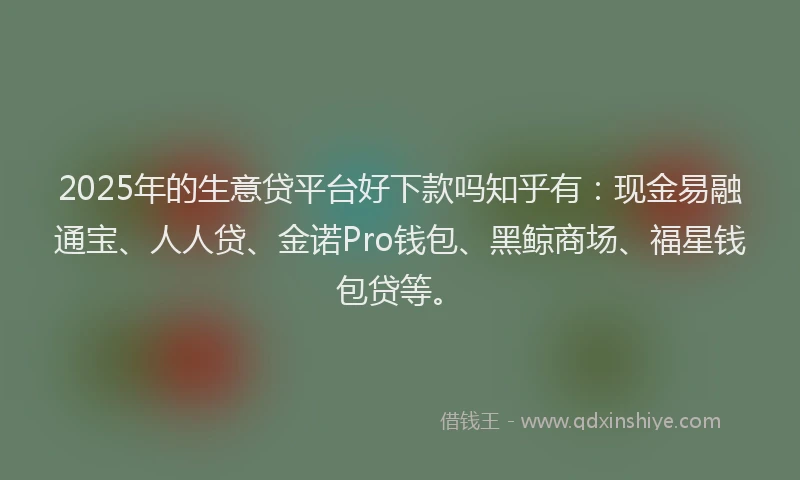2025年的生意贷平台好下款吗知乎有：现金易融通宝、人人贷、金诺Pro钱包、黑鲸商场、福星钱包贷等。