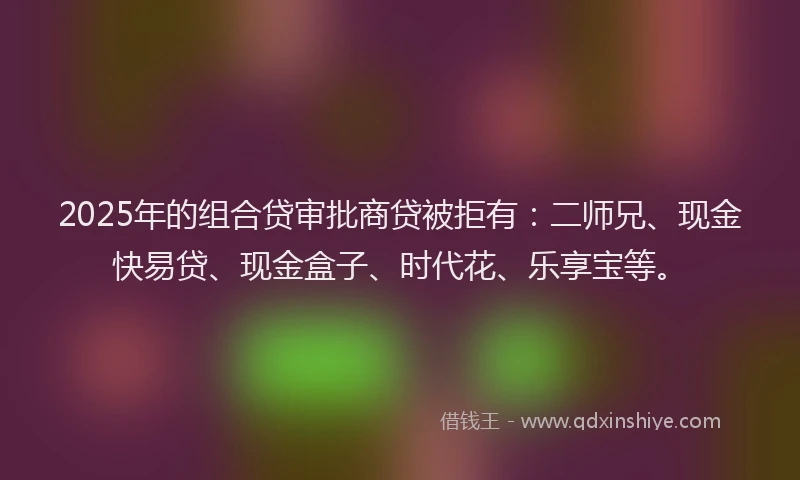2025年的组合贷审批商贷被拒有：二师兄、现金快易贷、现金盒子、时代花、乐享宝等。