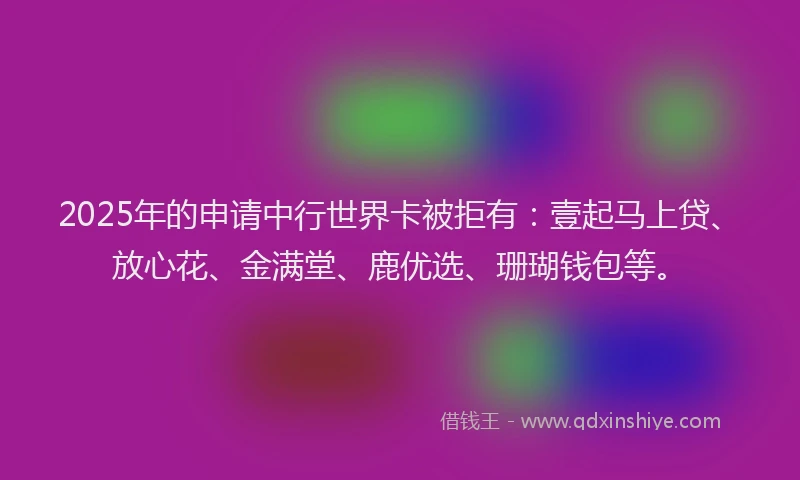 2025年的申请中行世界卡被拒有：壹起马上贷、放心花、金满堂、鹿优选、珊瑚钱包等。