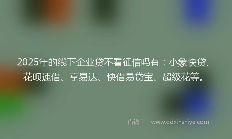 2025年的线下企业贷不看征信吗有：小象快贷、花呗速借、享易达、快借易贷宝、超级花等。