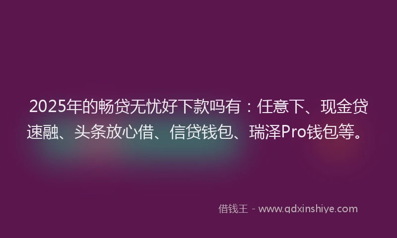 2025年的畅贷无忧好下款吗有：任意下、现金贷速融、头条放心借、信贷钱包、瑞泽Pro钱包等。