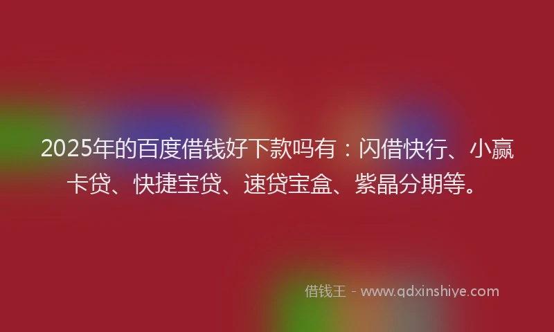 2025年的百度借钱好下款吗有：闪借快行、小赢卡贷、快捷宝贷、速贷宝盒、紫晶分期等。