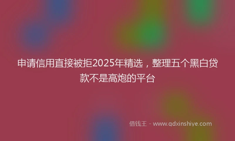 申请信用直接被拒2025年精选，整理五个黑白贷款不是高炮的平台