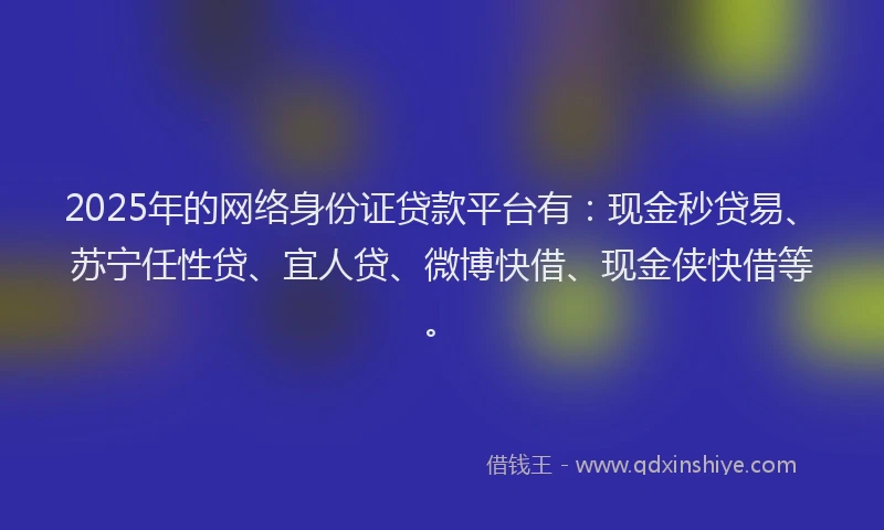 2025年的网络身份证贷款平台有：现金秒贷易、苏宁任性贷、宜人贷、微博快借、现金侠快借等。