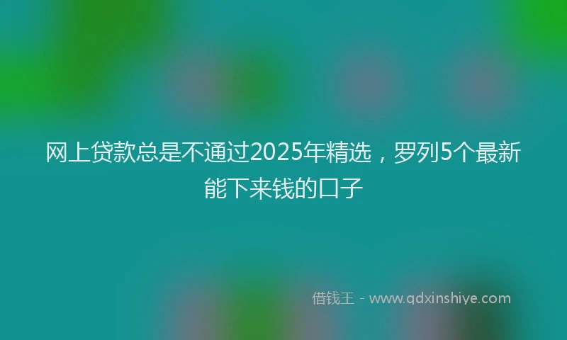 网上贷款总是不通过2025年精选，罗列5个最新能下来钱的口子