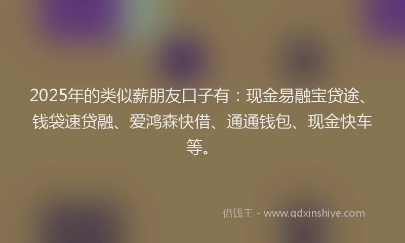 2025年的类似薪朋友口子有：现金易融宝贷途、钱袋速贷融、爱鸿森快借、通通钱包、现金快车等。