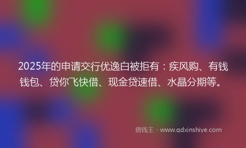 2025年的申请交行优逸白被拒有：疾风购、有钱钱包、贷你飞快借、现金贷速借、水晶分期等。
