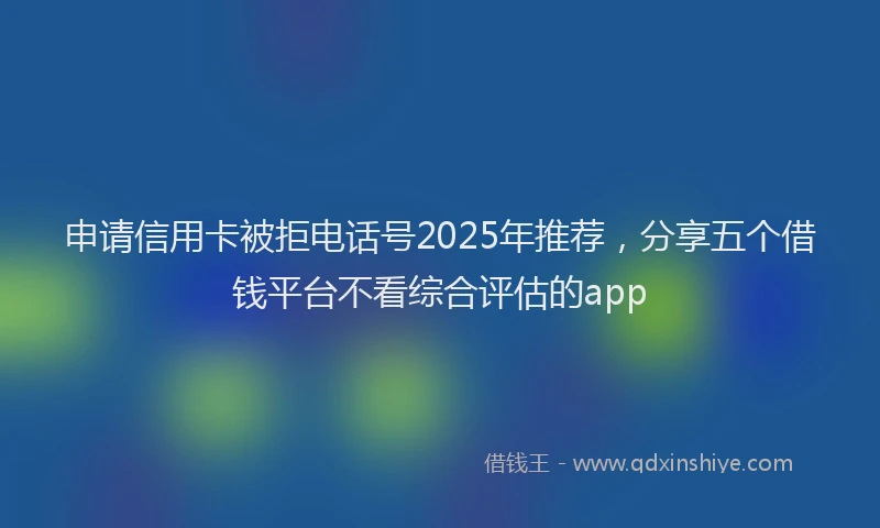 申请信用卡被拒电话号2025年推荐，分享五个借钱平台不看综合评估的app