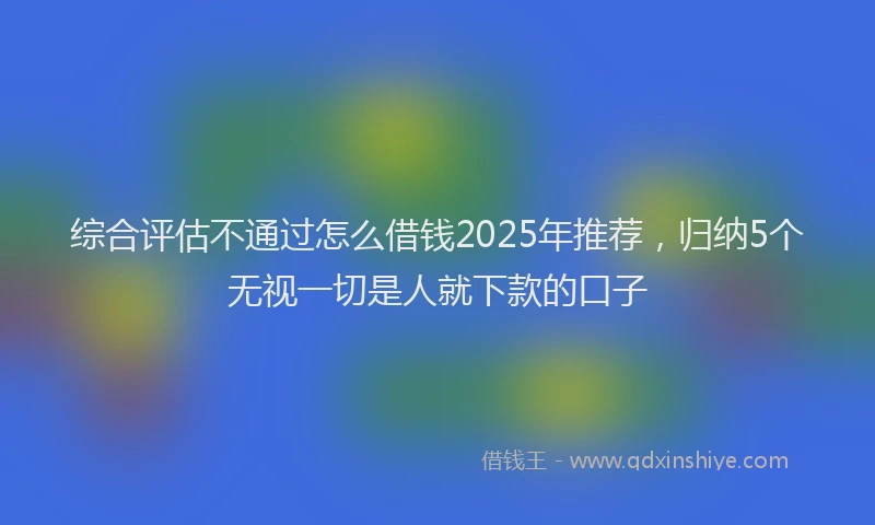 综合评估不通过怎么借钱2025年推荐，归纳5个无视一切是人就下款的口子