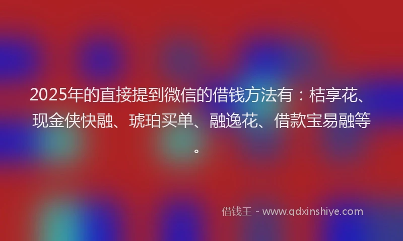 2025年的直接提到微信的借钱方法有：桔享花、现金侠快融、琥珀买单、融逸花、借款宝易融等。