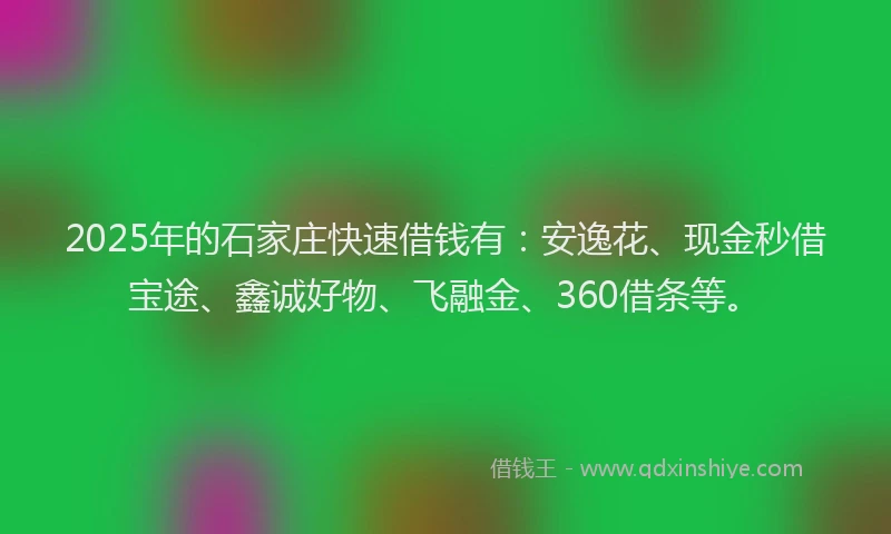 2025年的石家庄快速借钱有：安逸花、现金秒借宝途、鑫诚好物、飞融金、360借条等。