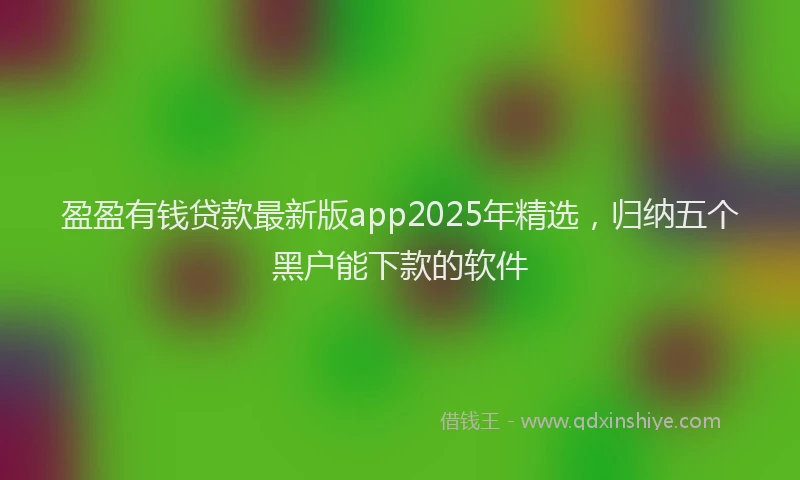 盈盈有钱贷款最新版app2025年精选，归纳五个黑户能下款的软件