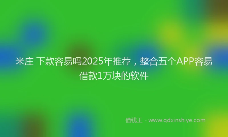 米庄 下款容易吗2025年推荐，整合五个APP容易借款1万块的软件