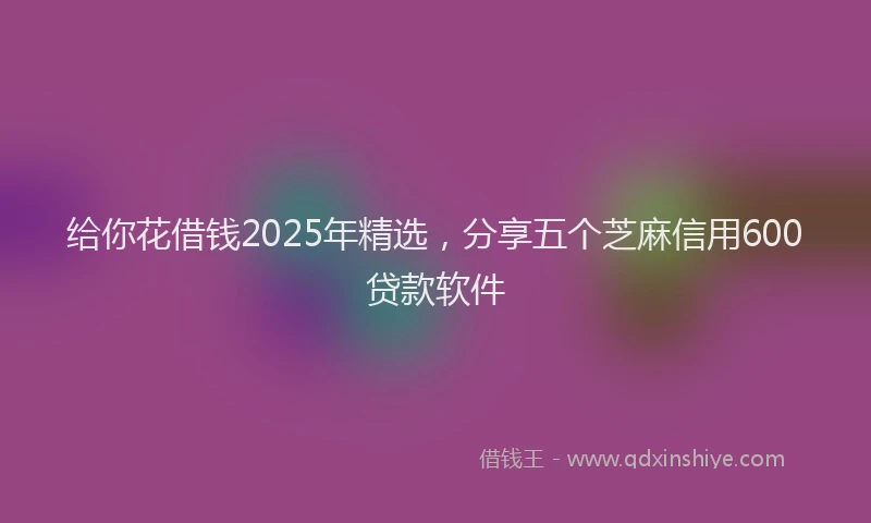 给你花借钱2025年精选，分享五个芝麻信用600贷款软件