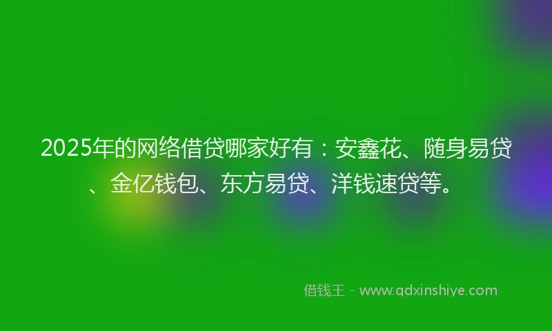 2025年的网络借贷哪家好有：安鑫花、随身易贷、金亿钱包、东方易贷、洋钱速贷等。