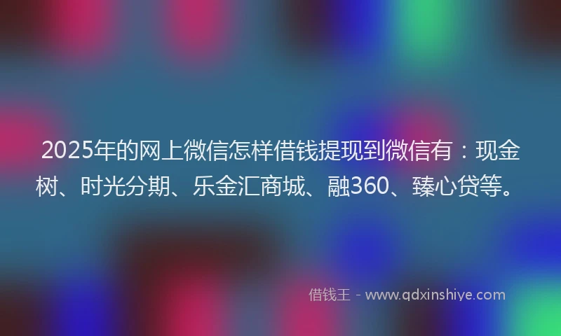 2025年的网上微信怎样借钱提现到微信有：现金树、时光分期、乐金汇商城、融360、臻心贷等。