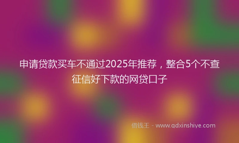 申请贷款买车不通过2025年推荐，整合5个不查征信好下款的网贷口子