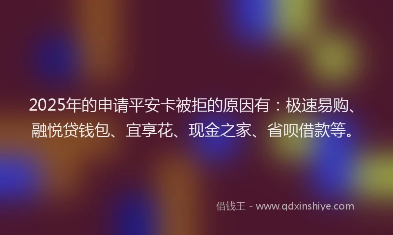 2025年的申请平安卡被拒的原因有：极速易购、融悦贷钱包、宜享花、现金之家、省呗借款等。
