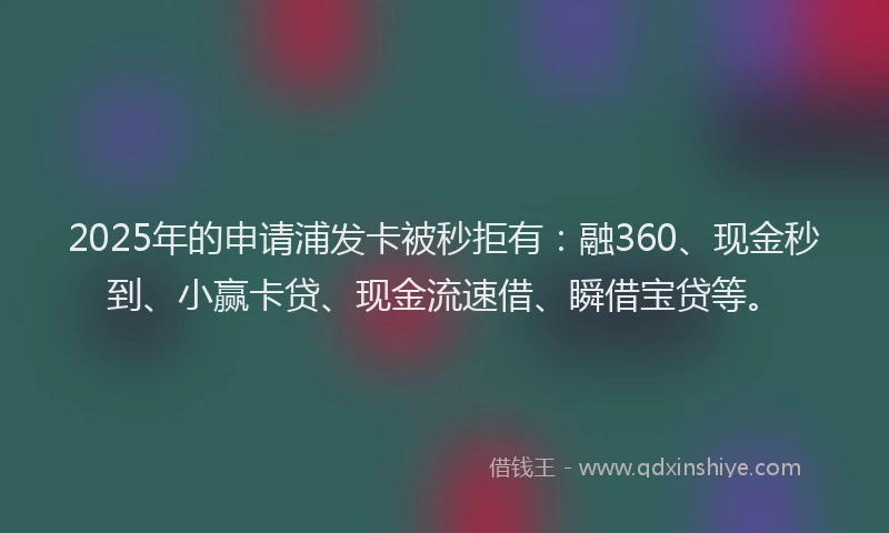2025年的申请浦发卡被秒拒有：融360、现金秒到、小赢卡贷、现金流速借、瞬借宝贷等。