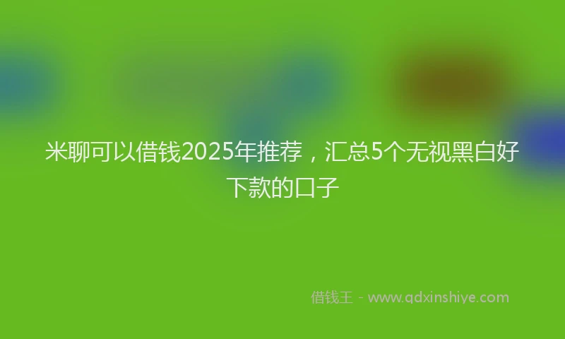 米聊可以借钱2025年推荐，汇总5个无视黑白好下款的口子