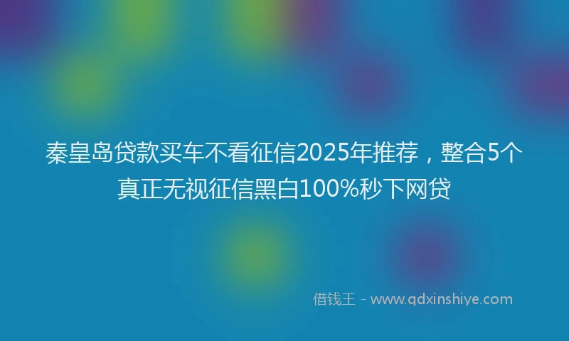 秦皇岛贷款买车不看征信2025年推荐，整合5个真正无视征信黑白100%秒下网贷