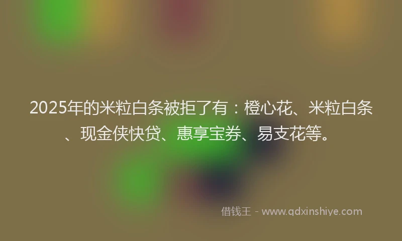 2025年的米粒白条被拒了有：橙心花、米粒白条、现金侠快贷、惠享宝券、易支花等。
