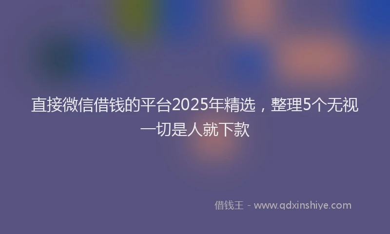 直接微信借钱的平台2025年精选，整理5个无视一切是人就下款