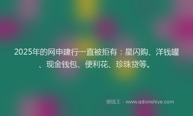 2025年的网申建行一直被拒有：星闪购、洋钱罐、现金钱包、便利花、珍珠贷等。