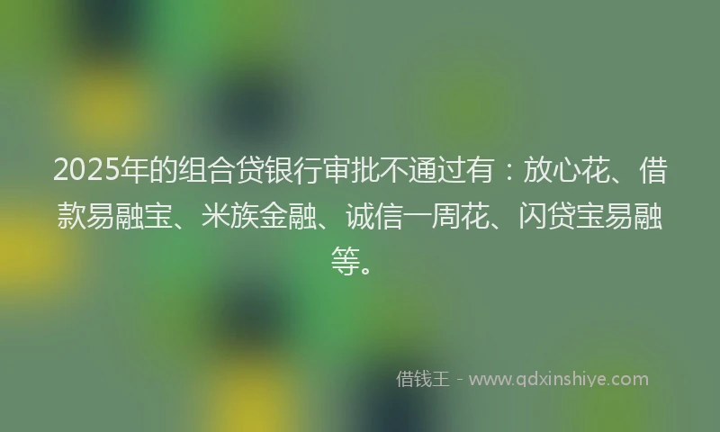 2025年的组合贷银行审批不通过有：放心花、借款易融宝、米族金融、诚信一周花、闪贷宝易融等。
