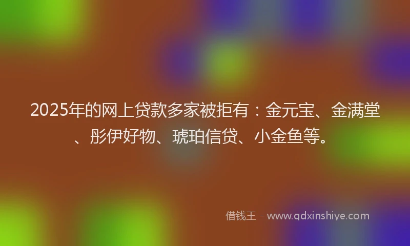 2025年的网上贷款多家被拒有：金元宝、金满堂、彤伊好物、琥珀信贷、小金鱼等。