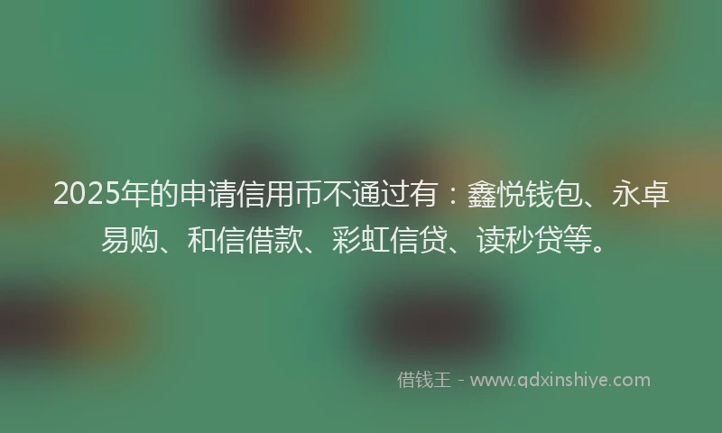 2025年的申请信用币不通过有：鑫悦钱包、永卓易购、和信借款、彩虹信贷、读秒贷等。