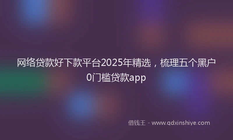 网络贷款好下款平台2025年精选，梳理五个黑户0门槛贷款app