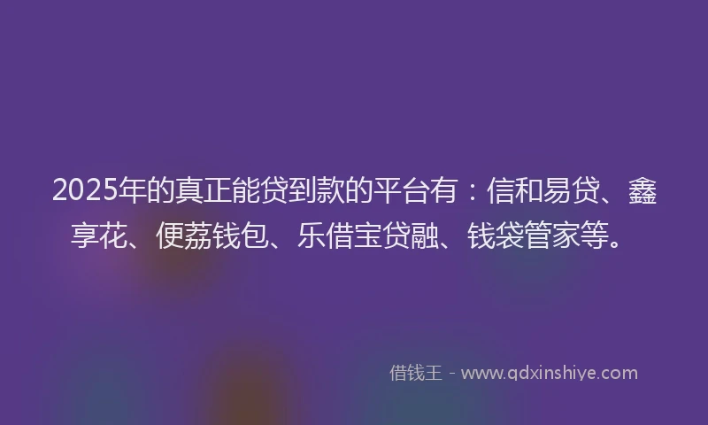 2025年的真正能贷到款的平台有：信和易贷、鑫享花、便荔钱包、乐借宝贷融、钱袋管家等。