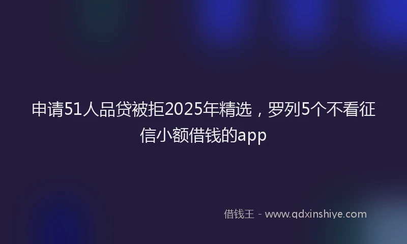 申请51人品贷被拒2025年精选，罗列5个不看征信小额借钱的app