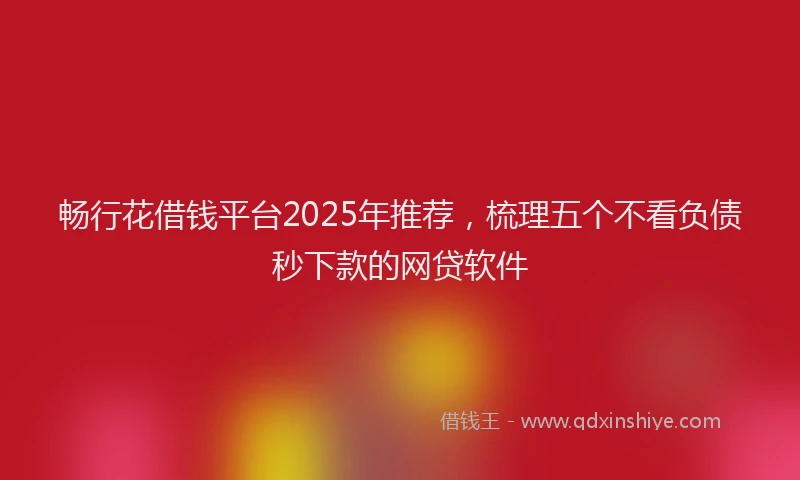 畅行花借钱平台2025年推荐，梳理五个不看负债秒下款的网贷软件