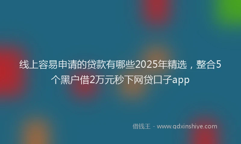 线上容易申请的贷款有哪些2025年精选，整合5个黑户借2万元秒下网贷口子app