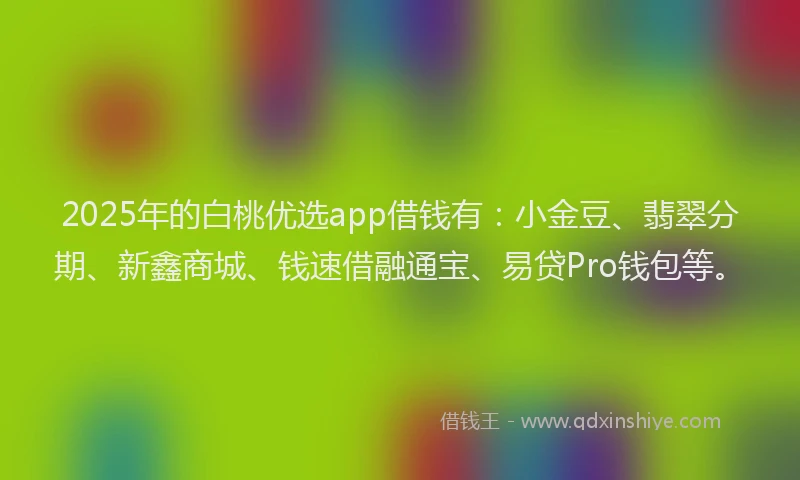 2025年的白桃优选app借钱有：小金豆、翡翠分期、新鑫商城、钱速借融通宝、易贷Pro钱包等。