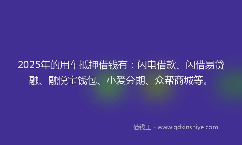 2025年的用车抵押借钱有：闪电借款、闪借易贷融、融悦宝钱包、小爱分期、众帮商城等。