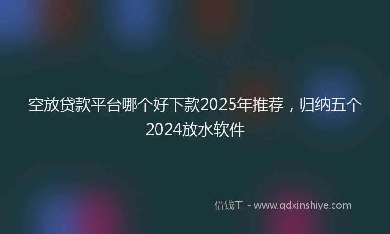 空放贷款平台哪个好下款2025年推荐，归纳五个2024放水软件
