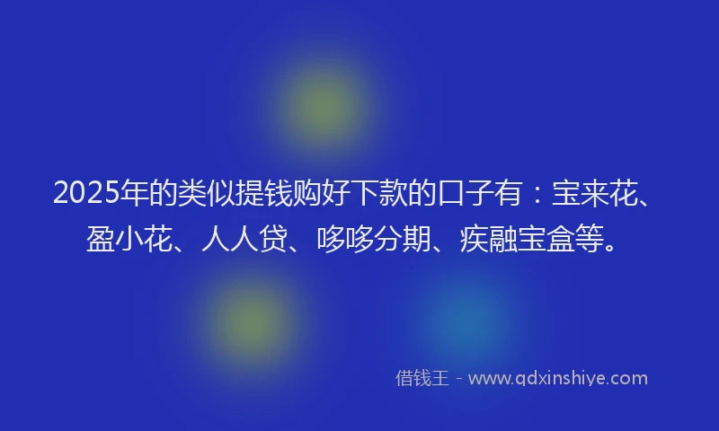 2025年的类似提钱购好下款的口子有：宝来花、盈小花、人人贷、哆哆分期、疾融宝盒等。