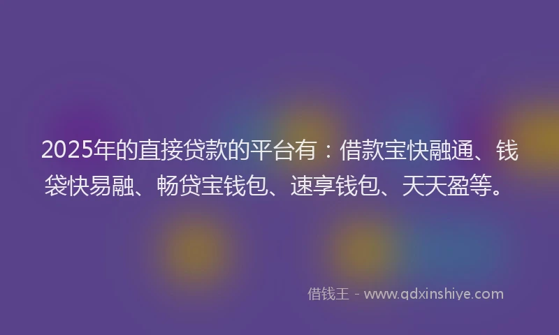 2025年的直接贷款的平台有：借款宝快融通、钱袋快易融、畅贷宝钱包、速享钱包、天天盈等。