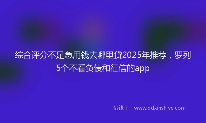 综合评分不足急用钱去哪里贷2025年推荐，罗列5个不看负债和征信的app