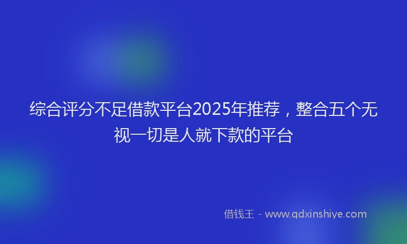 综合评分不足借款平台2025年推荐，整合五个无视一切是人就下款的平台
