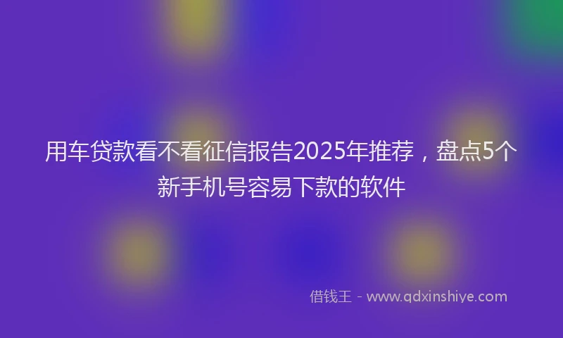 用车贷款看不看征信报告2025年推荐，盘点5个新手机号容易下款的软件