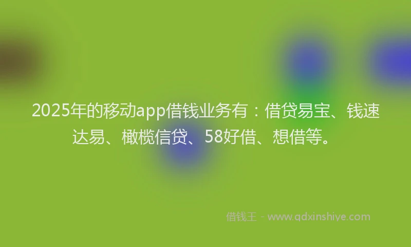 2025年的移动app借钱业务有：借贷易宝、钱速达易、橄榄信贷、58好借、想借等。