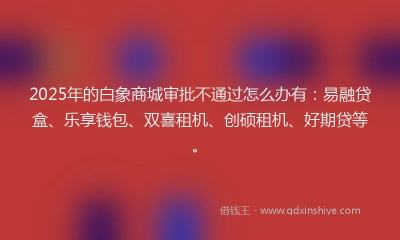 2025年的白象商城审批不通过怎么办有：易融贷盒、乐享钱包、双喜租机、创硕租机、好期贷等。