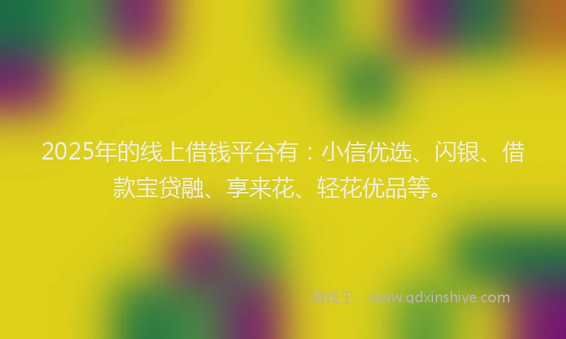 2025年的线上借钱平台有：小信优选、闪银、借款宝贷融、享来花、轻花优品等。