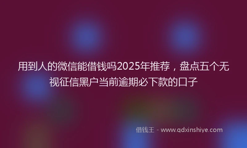用到人的微信能借钱吗2025年推荐，盘点五个无视征信黑户当前逾期必下款的口子